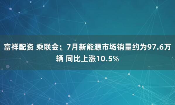 富祥配资 乘联会：7月新能源市场销量约为97.6万辆 同比上涨10.5%