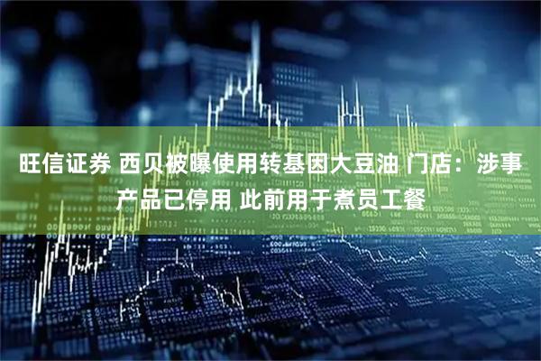 旺信证券 西贝被曝使用转基因大豆油 门店：涉事产品已停用 此前用于煮员工餐