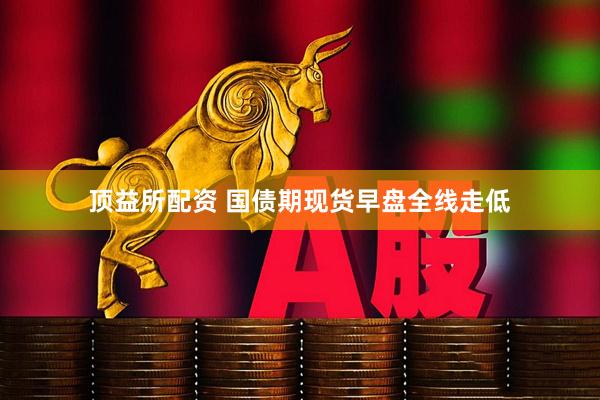 顶益所配资 国债期现货早盘全线走低