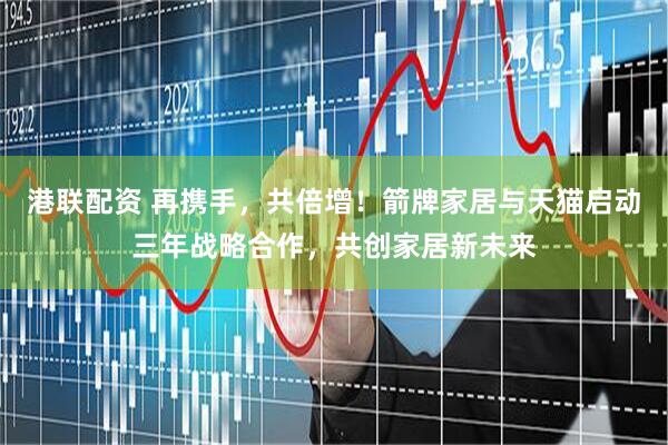 港联配资 再携手，共倍增！箭牌家居与天猫启动三年战略合作，共创家居新未来