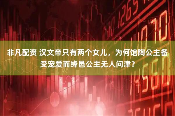 非凡配资 汉文帝只有两个女儿，为何馆陶公主备受宠爱而绛邑公主无人问津？