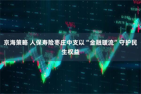 京海策略 人保寿险枣庄中支以“金融暖流”守护民生权益