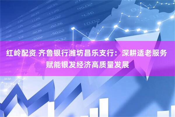 红岭配资 齐鲁银行潍坊昌乐支行：深耕适老服务 赋能银发经济高质量发展