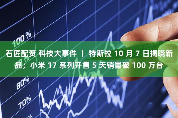 石匠配资 科技大事件 丨 特斯拉 10 月 7 日揭晓新品；小米 17 系列开售 5 天销量破 100 万台