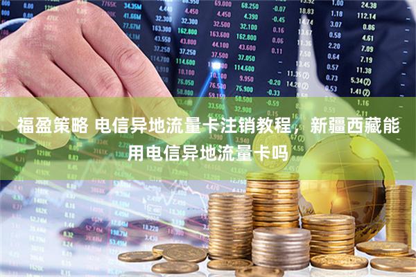 福盈策略 电信异地流量卡注销教程，新疆西藏能用电信异地流量卡吗