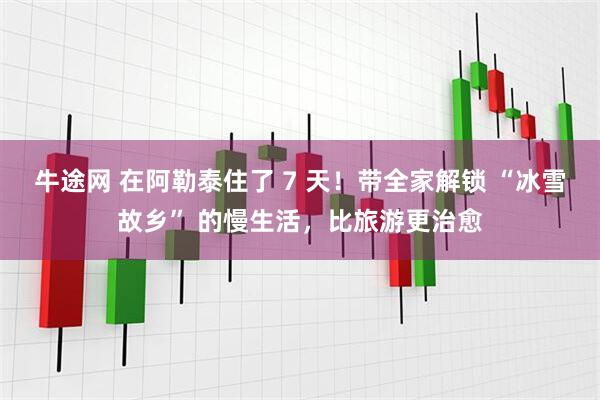 牛途网 在阿勒泰住了 7 天！带全家解锁 “冰雪故乡” 的慢生活，比旅游更治愈