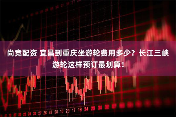 尚竞配资 宜昌到重庆坐游轮费用多少？长江三峡游轮这样预订最划算！