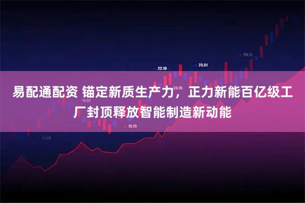 易配通配资 锚定新质生产力，正力新能百亿级工厂封顶释放智能制造新动能