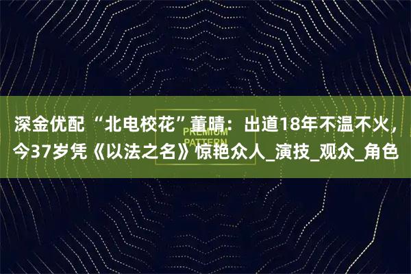 深金优配 “北电校花”董晴：出道18年不温不火，今37岁凭《以法之名》惊艳众人_演技_观众_角色
