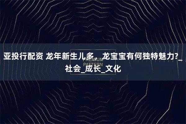 亚投行配资 龙年新生儿多，龙宝宝有何独特魅力?_社会_成长_文化