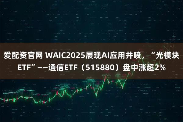 爱配资官网 WAIC2025展现AI应用井喷,“光模块ETF”——通信ETF(515880)盘中涨超2%