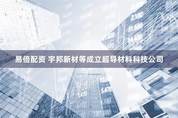 易倍配资 宇邦新材等成立超导材料科技公司