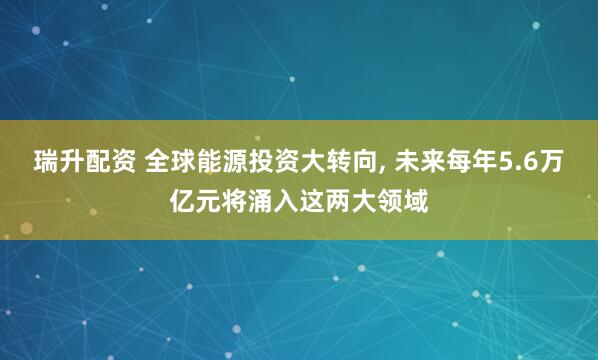 瑞升配资 全球能源投资大转向, 未来每年5.6万亿元将涌入这两大领域