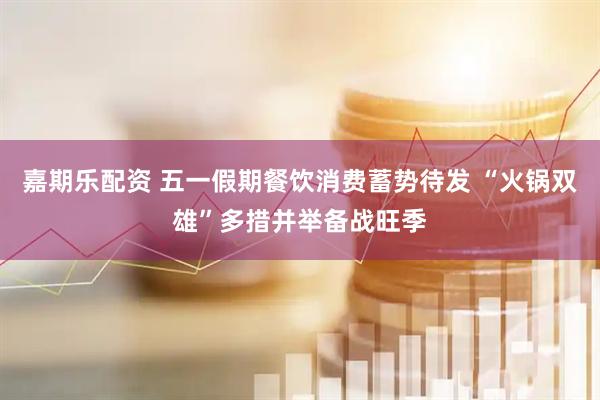 嘉期乐配资 五一假期餐饮消费蓄势待发 “火锅双雄”多措并举备战旺季